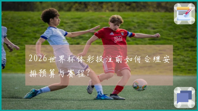 2026世界杯体彩投注前如何合理安排预算与赛程?